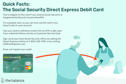 Quick Facts: The Social Security Direct Express Debit Card: You’re eligible for the card if you receive Social Security or Supplemental Security Income benefits It’s a prepaid card, so you can only use the card if you have funds on your account Use your card to withdraw funds from an ATM or get cash from a Walmart Money Center or Customer Service Desk Sign up at your local Social Security office, by calling the Direct Express hotline at 1-800-333-1795, or by visiting USDirectExpress.com Does not impact your credit“width=