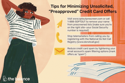 Tips for minimizing unsolicited preapproved credit card offers: Visit www.optoutprescreen.com or call 1-888-5OPTOUT to remove your name from prescreened lists (make sure you’re on the right site—your Social Security number is required) Stop telemarketers from calling you by registering with the National Do Not Call Registry (www.donotcall.gov) Reduce credit card spam by tightening your email account’s spam filtering options (mark offers as “spam”)